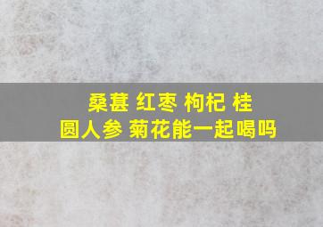 桑葚 红枣 枸杞 桂圆人参 菊花能一起喝吗